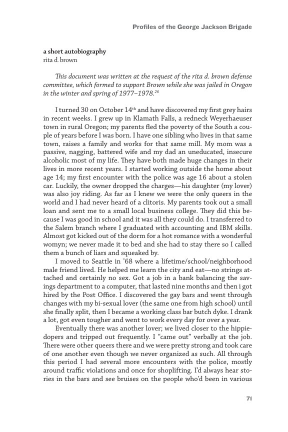 Profiles of the George Jackson Brigade  ashort autobiography ita d brown  This document was written at the request of the rita d. brown defense committee, which formed to support Brown while she was jailed in Oregon in the winter and spring of 1977-1978.  Iturned 30 on October 14% and have discovered my first grey hairs in recent weeks. I grew up in Klamath Falls, a redneck Weyerhacuser town in rural Oregon; my parents fled the poverty of the South a cou- ple of years before I was born. I have one sibling who lives in that same town, raises a family and works for that same mill. My mom was a passive, nagging, battered wife and my dad an uneducated, insecure alcoholic most of my life. They have both made huge changes in their lives in more recent years. I started working outside the home about age 14; my first encounter with the police was age 16 about a stolen car. Luckily, the owner dropped the charges—his daughter (my lover) was also joy riding. As far as I knew we were the only queers in the world and I had never heard of a clitoris. My parents took out a small loan and sent me to a small local business college. They did this be- cause I was good in school and it was all they could do. I transferred to the Salem branch where I graduated with accounting and IBM skills. Almost got kicked out of the dorm for a hot romance with a wonderful womyn; we never made it to bed and she had to stay there so I called. them a bunch of liars and squeaked by.  I moved to Seattle in ’68 where a lifetime/school/neighborhood male friend lived. He helped me learn the city and eat—no strings at- tached and certainly no sex. Got a job in a bank balancing the sav- ings department to a computer, that lasted nine months and then i got. hired by the Post Office. I discovered the gay bars and went through changes with my bi-sexual lover (the same one from high school) until she finally split, then I became a working class bar butch dyke. I drank alot, got even tougher and went to work every day for over a year.  Eventually there was another lover; e lived closer to the hippie- dopers and tripped out frequently. I “came out” verbally at the job. ‘There were other queers there and we were pretty strong and took care of one another even though we never organized as such. All through this period I had several more encounters with the police, mostly around traffic violations and once for shoplifting. Id always hear sto- ries in the bars and see bruises on the people whod been in various  7 
